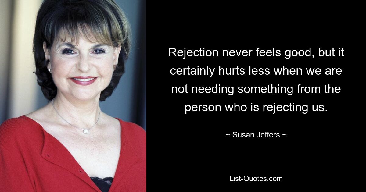 Rejection never feels good, but it certainly hurts less when we are not needing something from the person who is rejecting us. — © Susan Jeffers