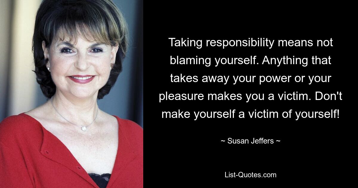 Taking responsibility means not blaming yourself. Anything that takes away your power or your pleasure makes you a victim. Don't make yourself a victim of yourself! — © Susan Jeffers