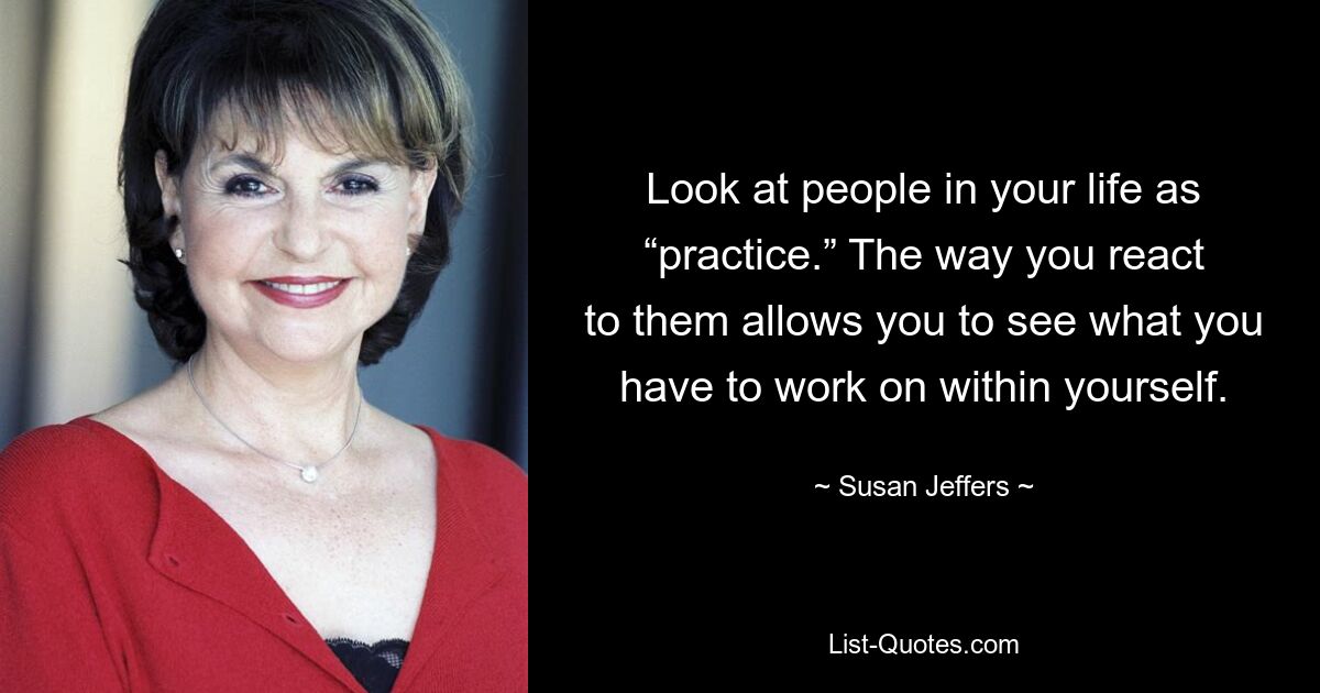 Look at people in your life as “practice.” The way you react to them allows you to see what you have to work on within yourself. — © Susan Jeffers