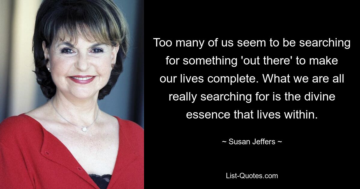 Too many of us seem to be searching for something 'out there' to make our lives complete. What we are all really searching for is the divine essence that lives within. — © Susan Jeffers