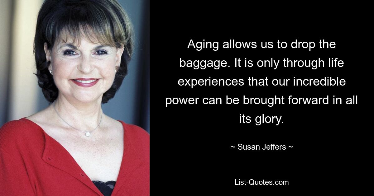 Aging allows us to drop the baggage. It is only through life experiences that our incredible power can be brought forward in all its glory. — © Susan Jeffers