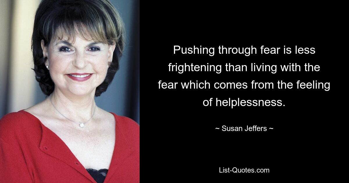 Pushing through fear is less frightening than living with the fear which comes from the feeling of helplessness. — © Susan Jeffers