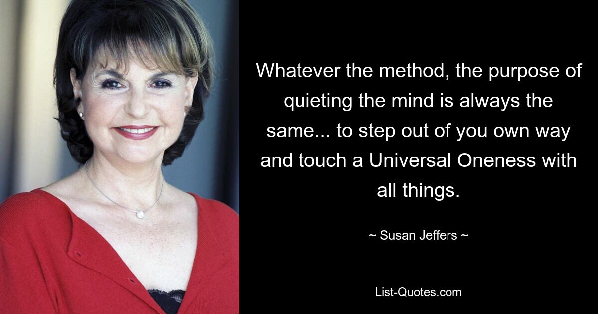 Whatever the method, the purpose of quieting the mind is always the same... to step out of you own way and touch a Universal Oneness with all things. — © Susan Jeffers