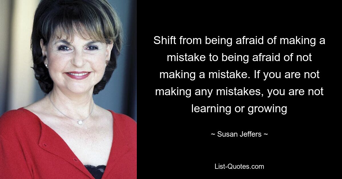 Shift from being afraid of making a mistake to being afraid of not making a mistake. If you are not making any mistakes, you are not learning or growing — © Susan Jeffers