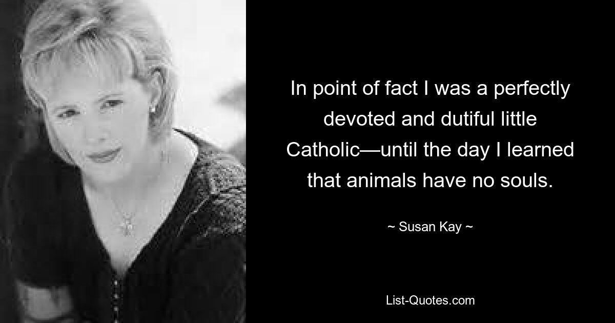 In point of fact I was a perfectly devoted and dutiful little Catholic—until the day I learned that animals have no souls. — © Susan Kay