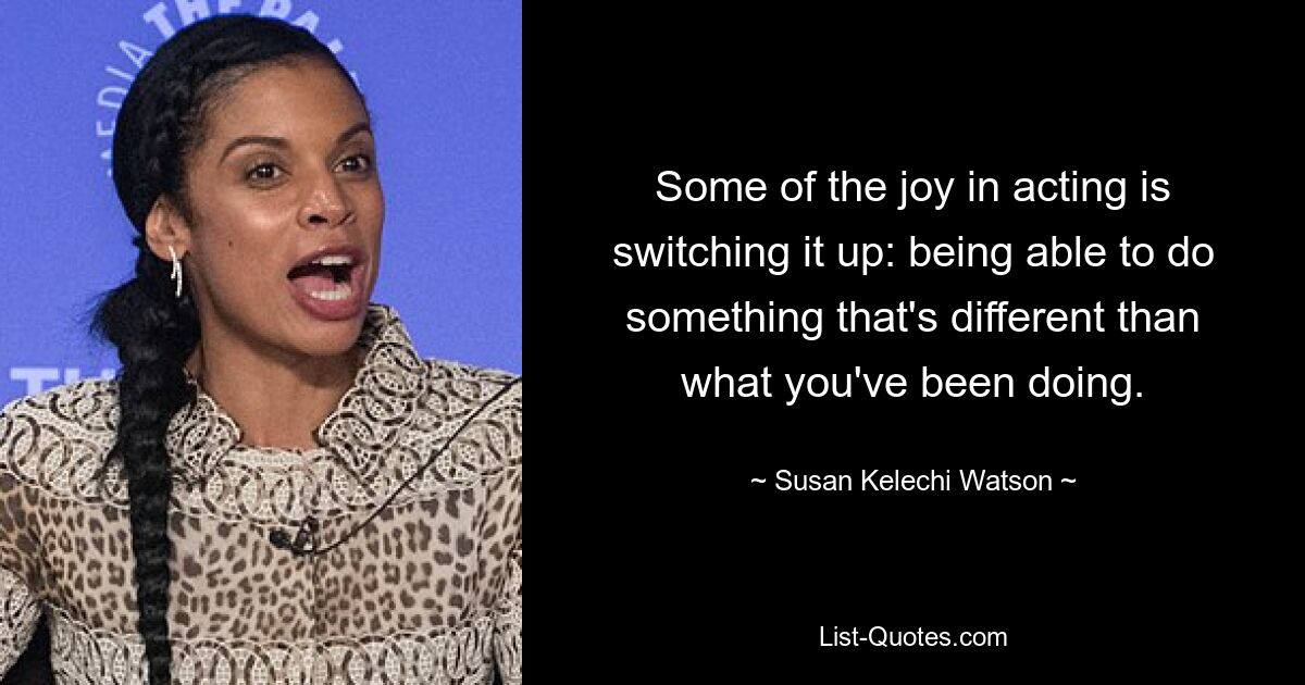 Some of the joy in acting is switching it up: being able to do something that's different than what you've been doing. — © Susan Kelechi Watson