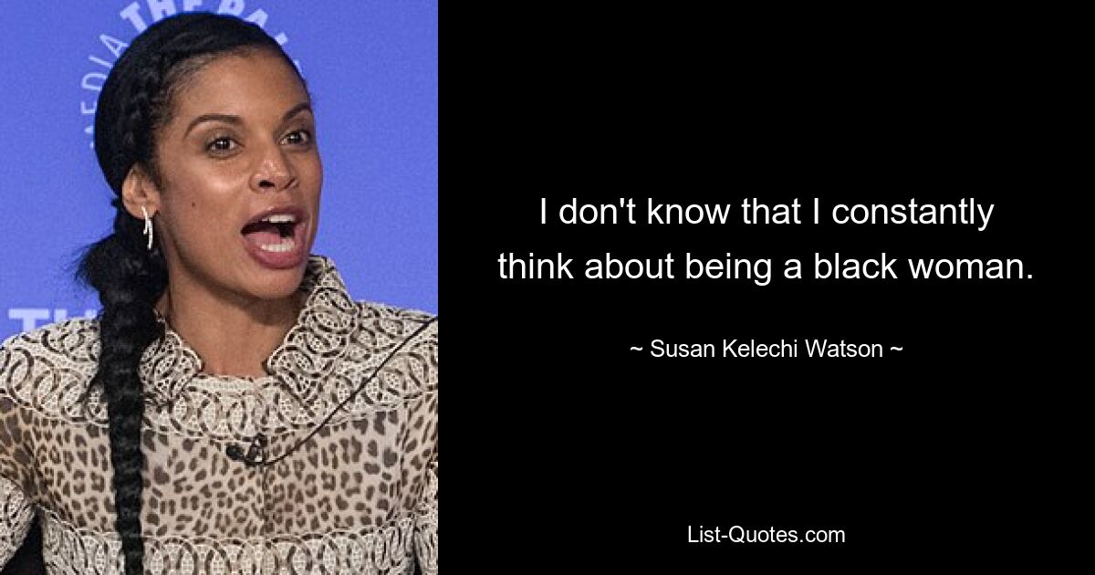 I don't know that I constantly think about being a black woman. — © Susan Kelechi Watson