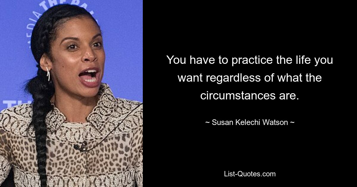 You have to practice the life you want regardless of what the circumstances are. — © Susan Kelechi Watson