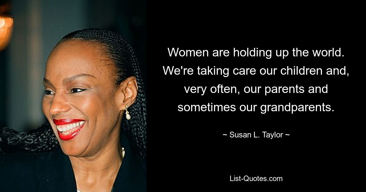 Women are holding up the world. We're taking care our children and, very often, our parents and sometimes our grandparents. — © Susan L. Taylor