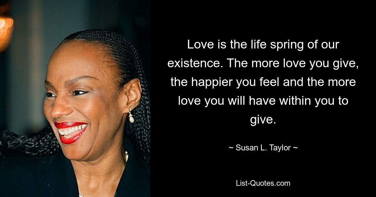 Love is the life spring of our existence. The more love you give, the happier you feel and the more love you will have within you to give. — © Susan L. Taylor