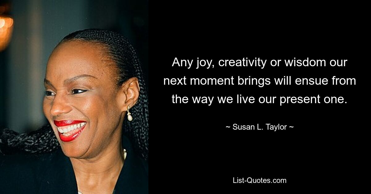 Any joy, creativity or wisdom our next moment brings will ensue from the way we live our present one. — © Susan L. Taylor