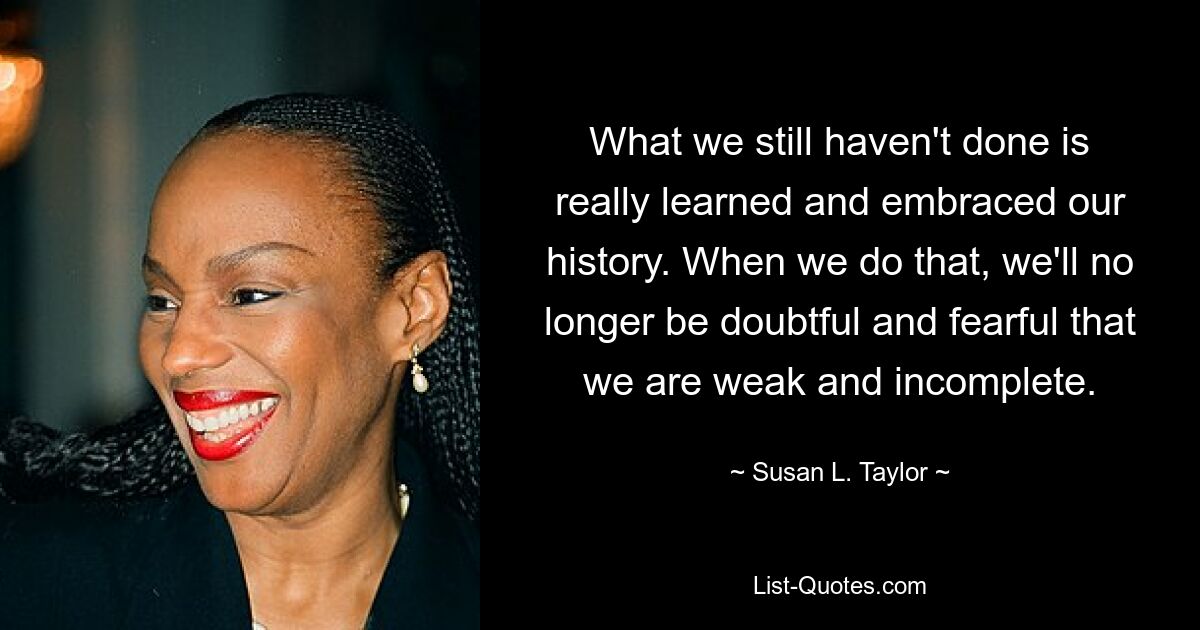 What we still haven't done is really learned and embraced our history. When we do that, we'll no longer be doubtful and fearful that we are weak and incomplete. — © Susan L. Taylor