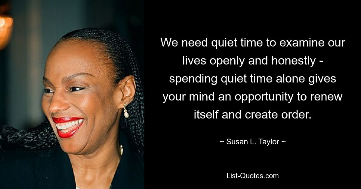 We need quiet time to examine our lives openly and honestly - spending quiet time alone gives your mind an opportunity to renew itself and create order. — © Susan L. Taylor