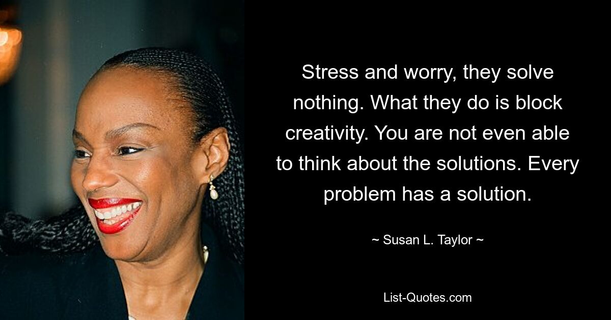 Stress and worry, they solve nothing. What they do is block creativity. You are not even able to think about the solutions. Every problem has a solution. — © Susan L. Taylor