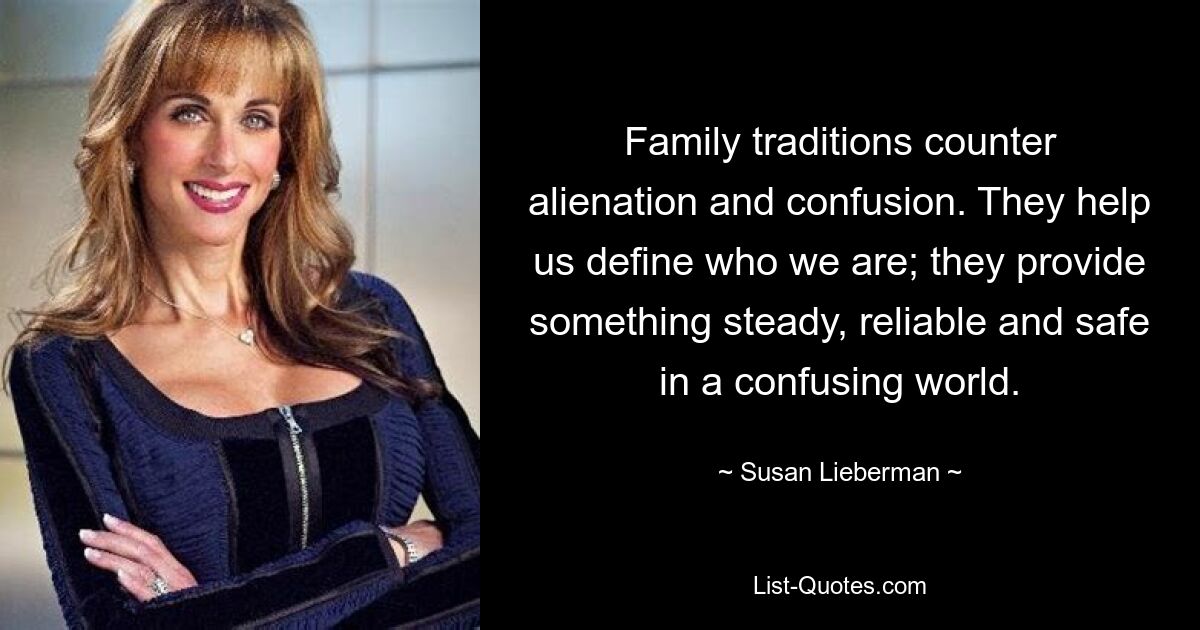 Family traditions counter alienation and confusion. They help us define who we are; they provide something steady, reliable and safe in a confusing world. — © Susan Lieberman