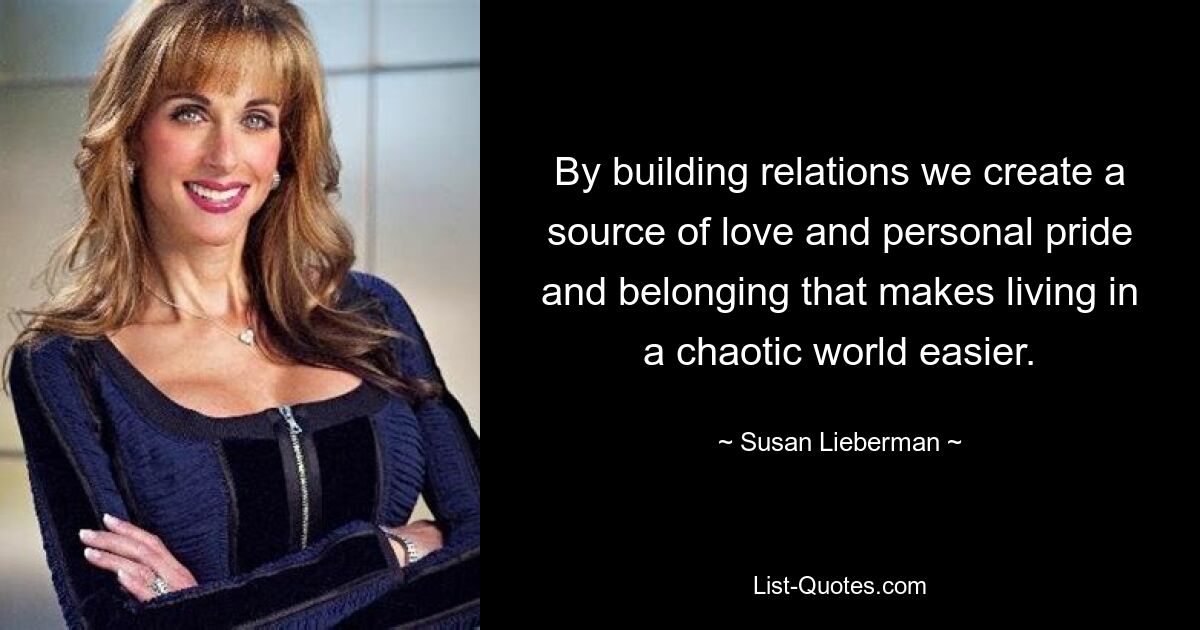 By building relations we create a source of love and personal pride and belonging that makes living in a chaotic world easier. — © Susan Lieberman