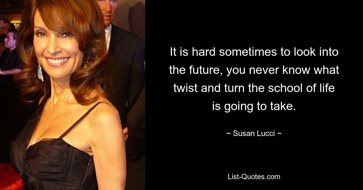 It is hard sometimes to look into the future, you never know what twist and turn the school of life is going to take. — © Susan Lucci