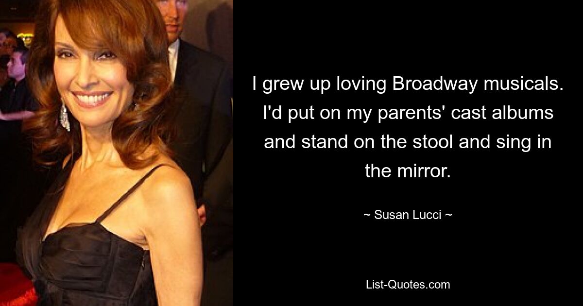 I grew up loving Broadway musicals. I'd put on my parents' cast albums and stand on the stool and sing in the mirror. — © Susan Lucci