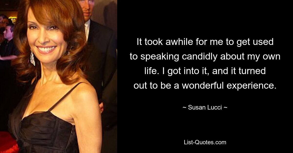 It took awhile for me to get used to speaking candidly about my own life. I got into it, and it turned out to be a wonderful experience. — © Susan Lucci