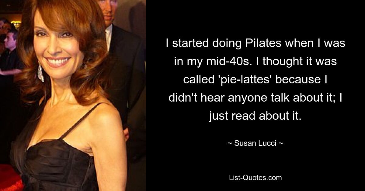 I started doing Pilates when I was in my mid-40s. I thought it was called 'pie-lattes' because I didn't hear anyone talk about it; I just read about it. — © Susan Lucci