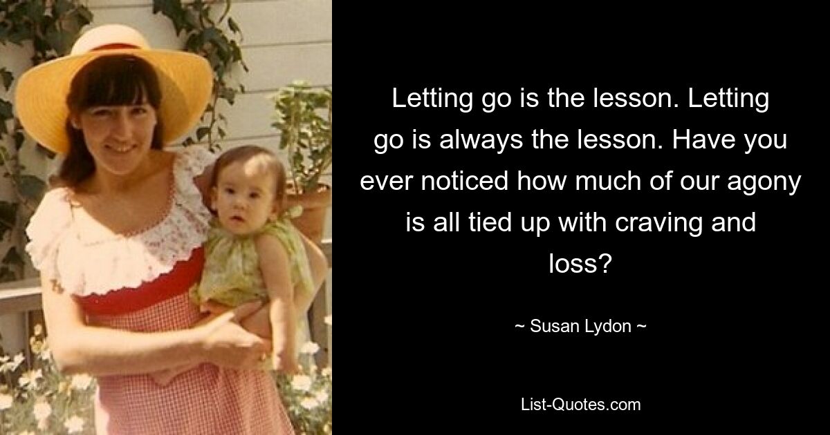 Letting go is the lesson. Letting go is always the lesson. Have you ever noticed how much of our agony is all tied up with craving and loss? — © Susan Lydon