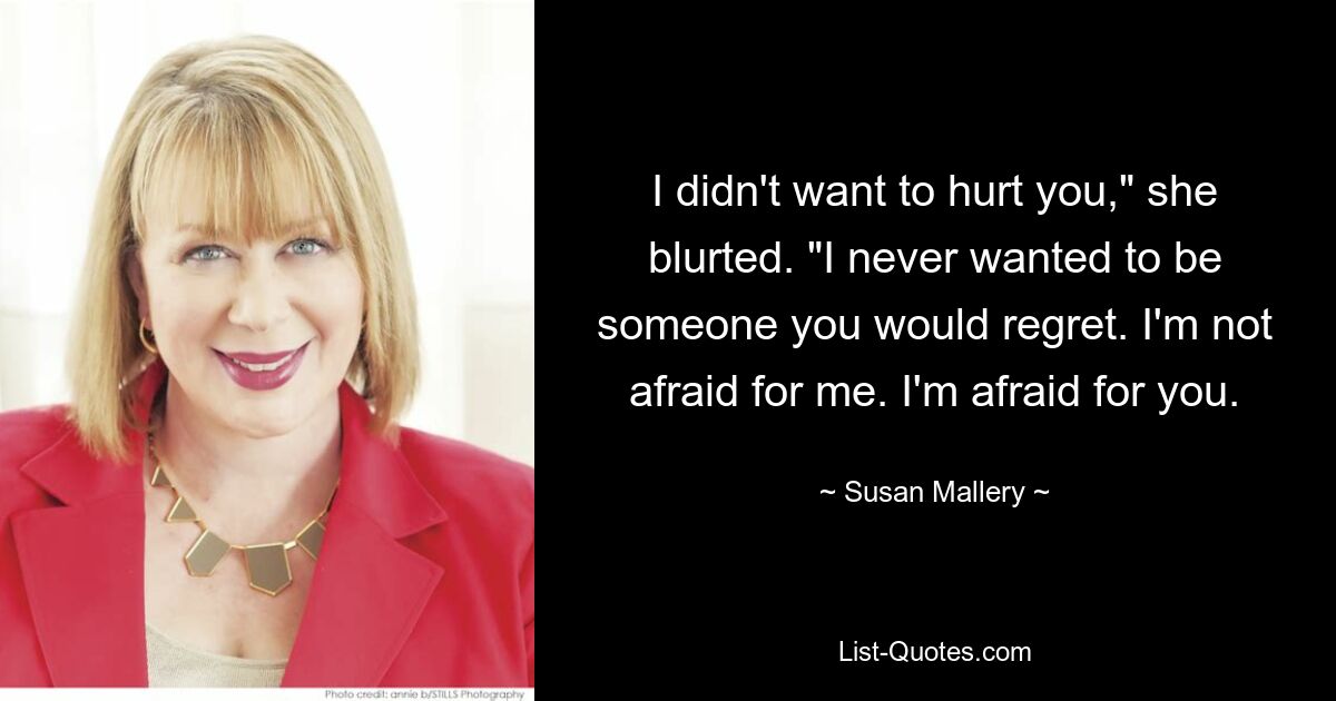 I didn't want to hurt you," she blurted. "I never wanted to be someone you would regret. I'm not afraid for me. I'm afraid for you. — © Susan Mallery