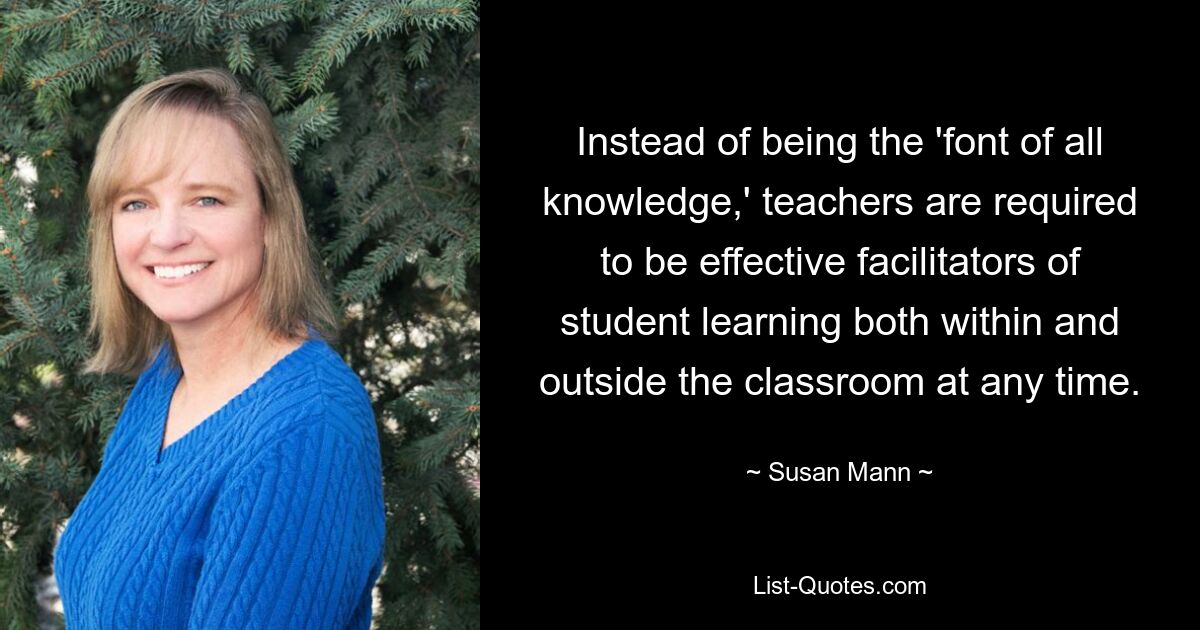 Instead of being the 'font of all knowledge,' teachers are required to be effective facilitators of student learning both within and outside the classroom at any time. — © Susan Mann