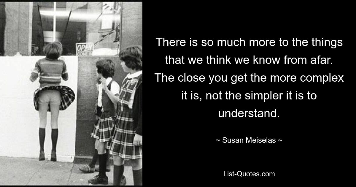 There is so much more to the things that we think we know from afar. The close you get the more complex it is, not the simpler it is to understand. — © Susan Meiselas