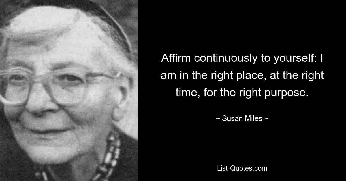 Affirm continuously to yourself: I am in the right place, at the right time, for the right purpose. — © Susan Miles