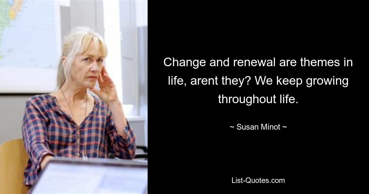 Change and renewal are themes in life, arent they? We keep growing throughout life. — © Susan Minot