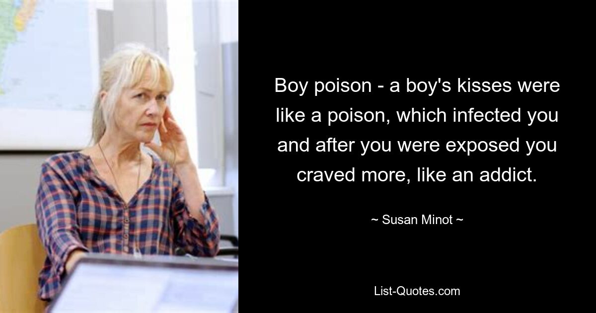 Boy poison - a boy's kisses were like a poison, which infected you and after you were exposed you craved more, like an addict. — © Susan Minot