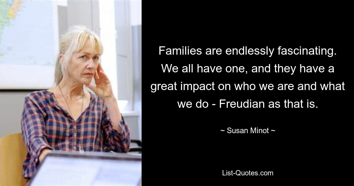 Families are endlessly fascinating. We all have one, and they have a great impact on who we are and what we do - Freudian as that is. — © Susan Minot