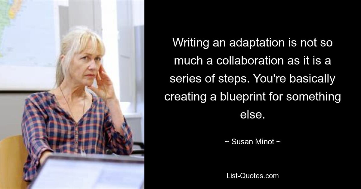 Writing an adaptation is not so much a collaboration as it is a series of steps. You're basically creating a blueprint for something else. — © Susan Minot