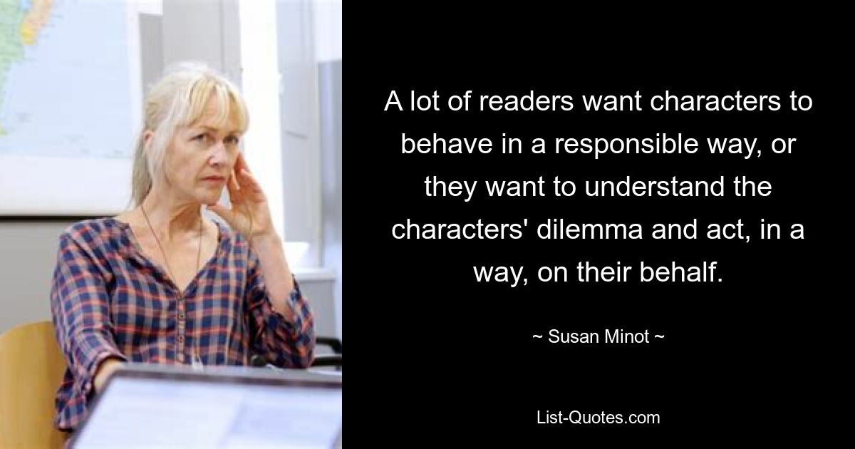 A lot of readers want characters to behave in a responsible way, or they want to understand the characters' dilemma and act, in a way, on their behalf. — © Susan Minot