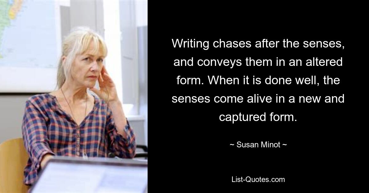 Writing chases after the senses, and conveys them in an altered form. When it is done well, the senses come alive in a new and captured form. — © Susan Minot