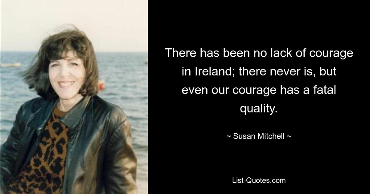 There has been no lack of courage in Ireland; there never is, but even our courage has a fatal quality. — © Susan Mitchell