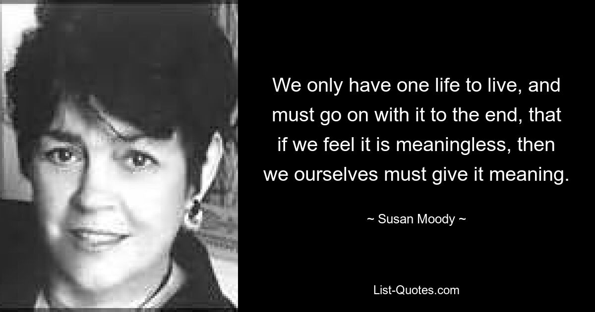 We only have one life to live, and must go on with it to the end, that if we feel it is meaningless, then we ourselves must give it meaning. — © Susan Moody