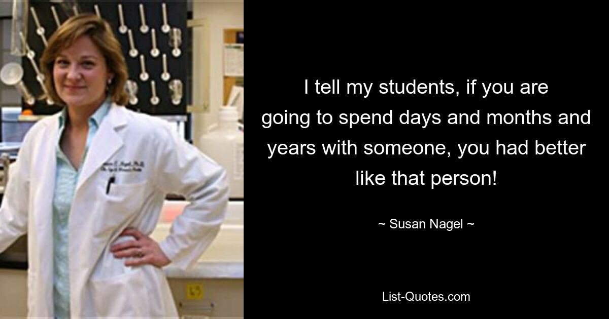 I tell my students, if you are going to spend days and months and years with someone, you had better like that person! — © Susan Nagel