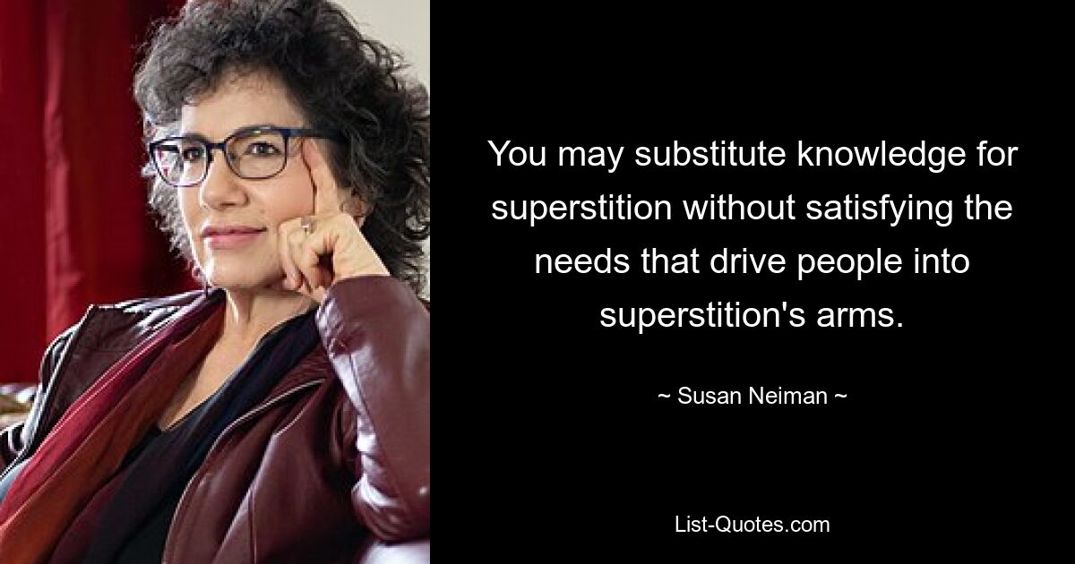 You may substitute knowledge for superstition without satisfying the needs that drive people into superstition's arms. — © Susan Neiman