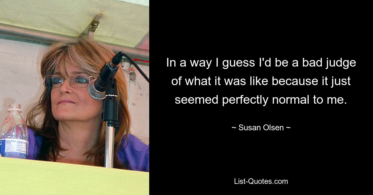 In a way I guess I'd be a bad judge of what it was like because it just seemed perfectly normal to me. — © Susan Olsen