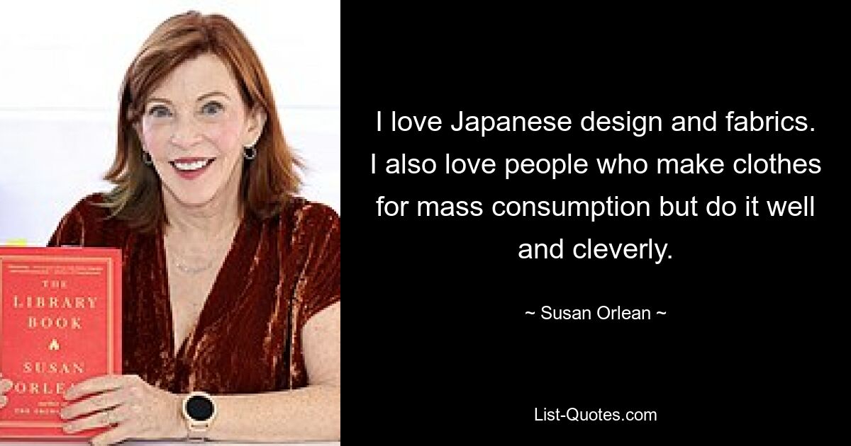 I love Japanese design and fabrics. I also love people who make clothes for mass consumption but do it well and cleverly. — © Susan Orlean