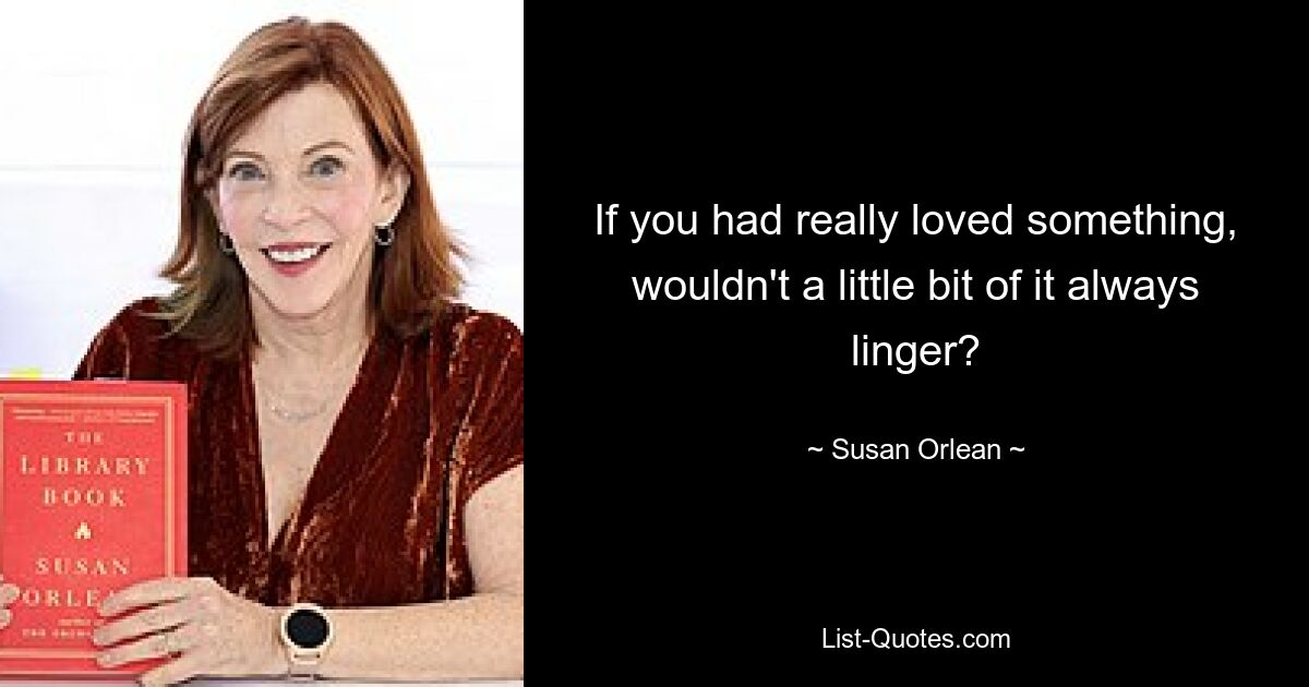 If you had really loved something, wouldn't a little bit of it always linger? — © Susan Orlean