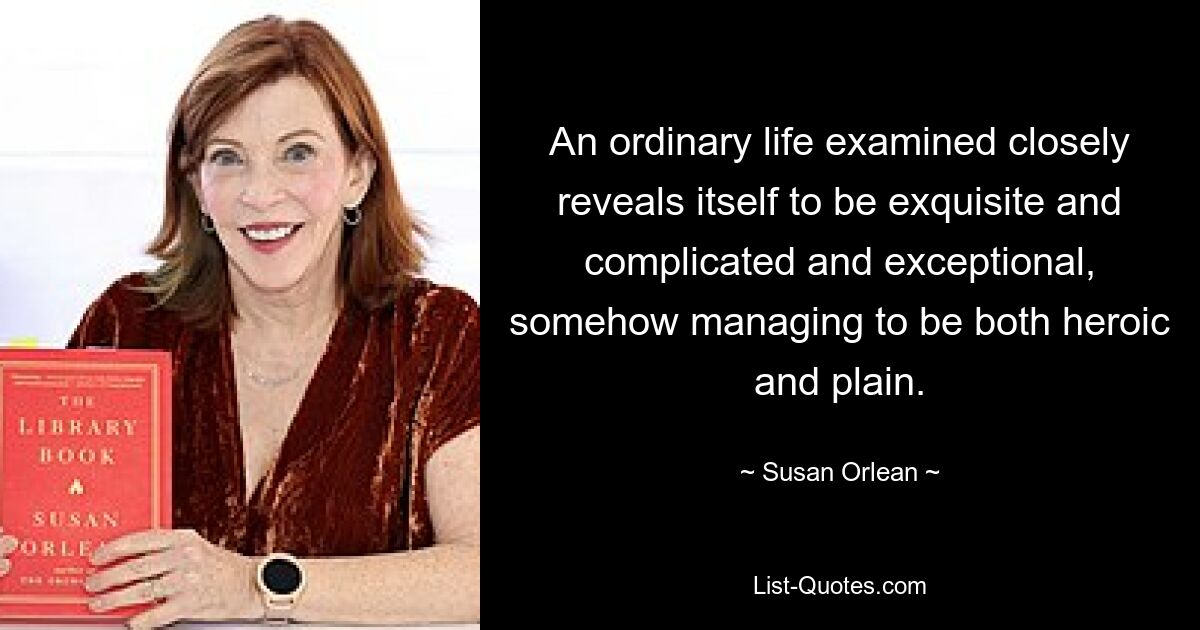 An ordinary life examined closely reveals itself to be exquisite and complicated and exceptional, somehow managing to be both heroic and plain. — © Susan Orlean