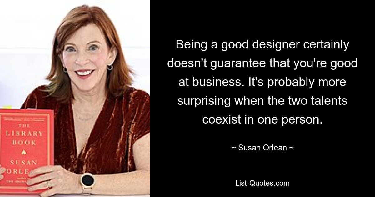 Being a good designer certainly doesn't guarantee that you're good at business. It's probably more surprising when the two talents coexist in one person. — © Susan Orlean