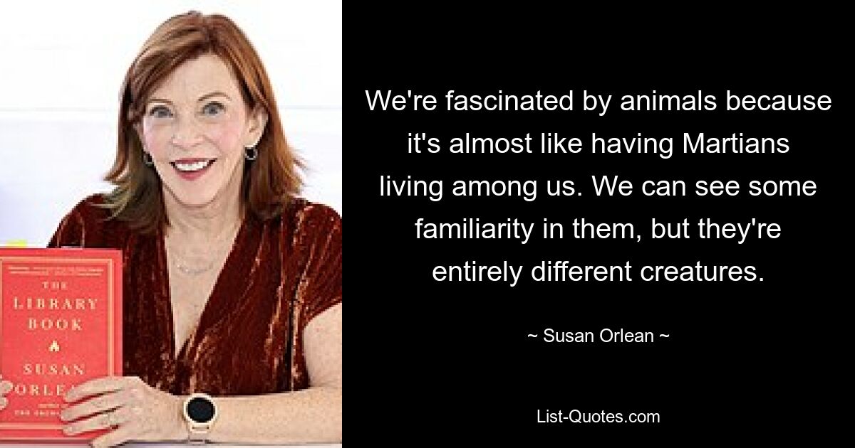 We're fascinated by animals because it's almost like having Martians living among us. We can see some familiarity in them, but they're entirely different creatures. — © Susan Orlean