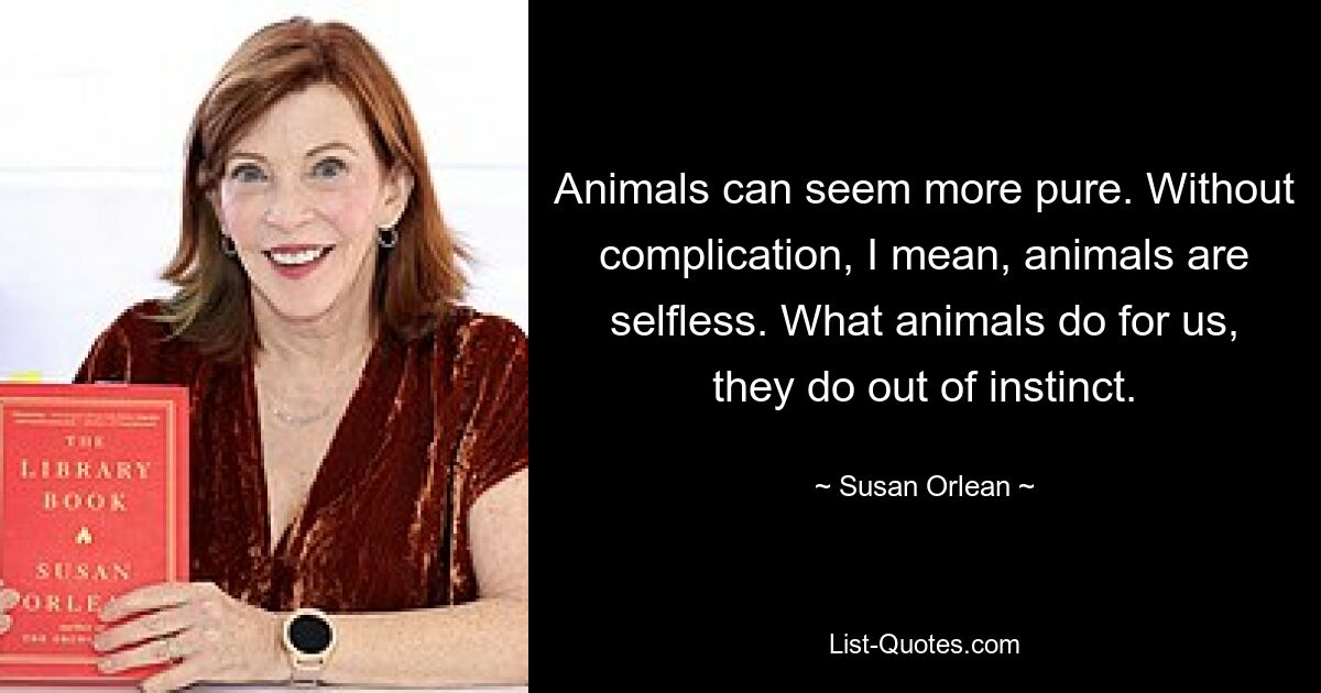 Animals can seem more pure. Without complication, I mean, animals are selfless. What animals do for us, they do out of instinct. — © Susan Orlean