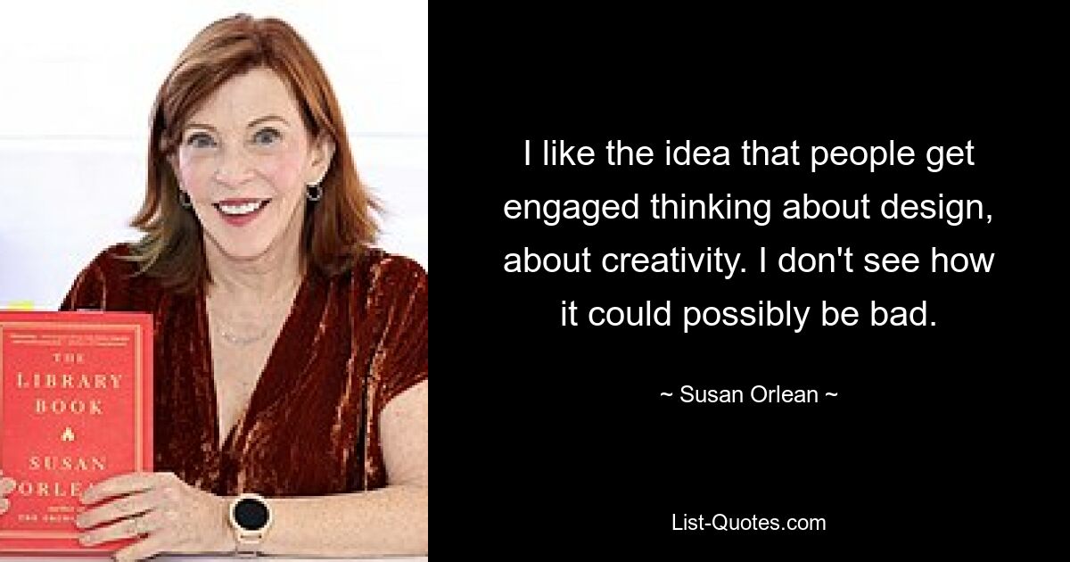 I like the idea that people get engaged thinking about design, about creativity. I don't see how it could possibly be bad. — © Susan Orlean