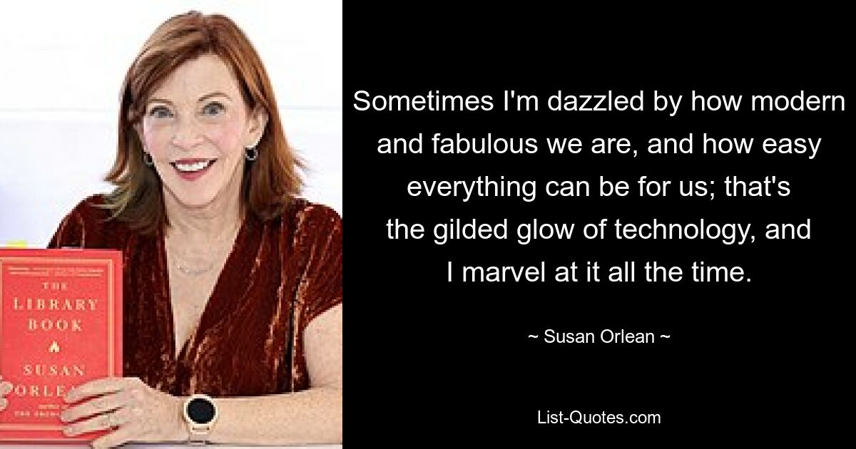 Sometimes I'm dazzled by how modern and fabulous we are, and how easy everything can be for us; that's the gilded glow of technology, and I marvel at it all the time. — © Susan Orlean