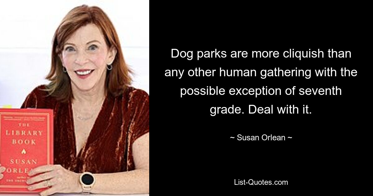 Dog parks are more cliquish than any other human gathering with the possible exception of seventh grade. Deal with it. — © Susan Orlean