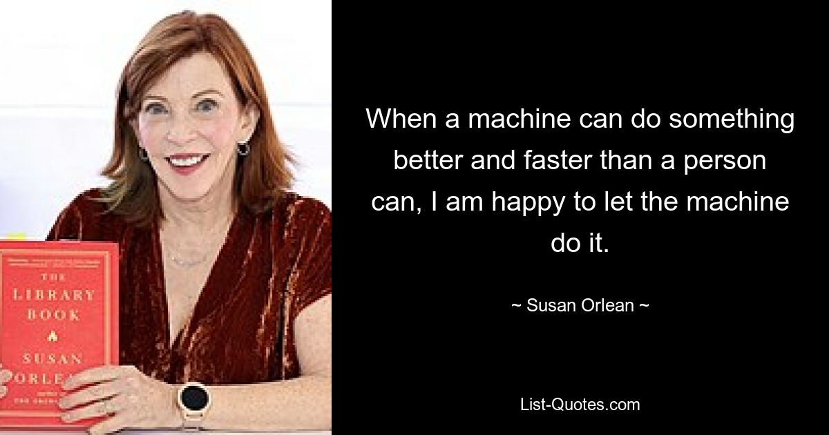 When a machine can do something better and faster than a person can, I am happy to let the machine do it. — © Susan Orlean